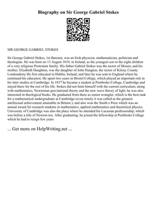 Biography on Sir George Gabriel Stokes
SIR GEORGE GABRIEL STOKES
Sir George Gabriel Stokes, 1st Baronet, was an Irish physicist, mathematician, politician and
theologian. He was born on 13 August 1819, in Ireland, as the youngest son in the eight children
of a very religious Protestant family. His father Gabriel Stokes was the rector of Skreen; and his
mother, Elizabeth Haughton, was the daughter of John Haugton, the rector of Kilrea, County
Londonderry He first educated in Dublin, Ireland, and later he was sent to England where he
continued his education. He spent two years in Bristol College, which played an important role in
his later studies at Cambridge. In 1837 he became a student at Pembroke College, Cambridge and
stayed there for the rest of his life. Stokes did not limit himself with the current curriculum; along
with mathematics, Newtonian gravitational theory and the new wave theory of light, he was also
interested in theological books. He graduated from there as senior wrangler, which is the best rank
for a mathematical undergraduate at Cambridge (even timely it was called as the greatest
intellectual achievement attainable in Britain ); and also won the Smith s Prize which was an
annual award for research students in mathematics, applied mathematics and theoretical physics.
University of Cambridge was also the place where he attended his Lucasian professorship, which
was before a title of Newton too. After graduating, he joined the fellowship at Pembroke College
which he had to resign few years
... Get more on HelpWriting.net ...
 