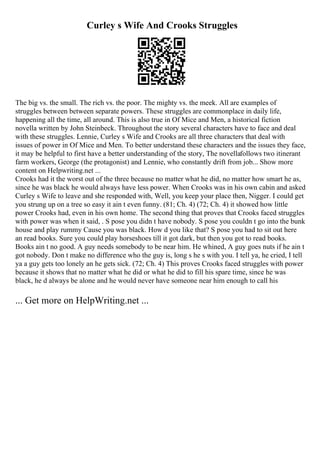 Curley s Wife And Crooks Struggles
The big vs. the small. The rich vs. the poor. The mighty vs. the meek. All are examples of
struggles between between separate powers. These struggles are commonplace in daily life,
happening all the time, all around. This is also true in Of Mice and Men, a historical fiction
novella written by John Steinbeck. Throughout the story several characters have to face and deal
with these struggles. Lennie, Curley s Wife and Crooks are all three characters that deal with
issues of power in Of Mice and Men. To better understand these characters and the issues they face,
it may be helpful to first have a better understanding of the story, The novellafollows two itinerant
farm workers, George (the protagonist) and Lennie, who constantly drift from job... Show more
content on Helpwriting.net ...
Crooks had it the worst out of the three because no matter what he did, no matter how smart he as,
since he was black he would always have less power. When Crooks was in his own cabin and asked
Curley s Wife to leave and she responded with, Well, you keep your place then, Nigger. I could get
you strung up on a tree so easy it ain t even funny. (81; Ch. 4) (72; Ch. 4) it showed how little
power Crooks had, even in his own home. The second thing that proves that Crooks faced struggles
with power was when it said, . S pose you didn t have nobody. S pose you couldn t go into the bunk
house and play rummy Cause you was black. How d you like that? S pose you had to sit out here
an read books. Sure you could play horseshoes till it got dark, but then you got to read books.
Books ain t no good. A guy needs somebody to be near him. He whined, A guy goes nuts if he ain t
got nobody. Don t make no difference who the guy is, long s he s with you. I tell ya, he cried, I tell
ya a guy gets too lonely an he gets sick. (72; Ch. 4) This proves Crooks faced struggles with power
because it shows that no matter what he did or what he did to fill his spare time, since he was
black, he d always be alone and he would never have someone near him enough to call his
... Get more on HelpWriting.net ...
 