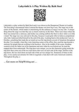 Labyrinth Is A Play Written By Beth Steel
Labyrinth is a play written by Beth Steel and it was shown at the Hampstead Theatre in London.
The first thing I encountered when I entered the theatre was how big it was. The stage was in the
center of the theater, which makes it entertaining for the audience to enjoy it at any side. A unique
thing about the stage was that they use so much creativity on the floor. There were times where the
floor was turned into a staircase, and smoke was coming outfrom the floor to show what is on John
s mind. The stage was very relevant to the play, because it used quite often to help us comprehend
why John Anderson killed himself at the end of the play. Looking back at the production I saw in
October, something that made the set stood out was the trap doorin several of situations throughout
the play. For example, when they were transiting scenes at the office, they used the trap doorsas a
staircase for people that are working in the business. Also in the middle of the scene, Jonathan
wanted to kick his father out of his apartment and once when he was kicked out, he used the
trapped door from underneath. The trap door were unique, you see the characters going inside the
trap door then come out of the two steel doors that were on each side of the stage. Similar to the
trap doors, the two steel doors on each side of the set was unique too. Numerous of times in the
play, it was used as an entrance for John to negotiate a loan deal with Latin American countries.
Throughout the play, a
... Get more on HelpWriting.net ...
 