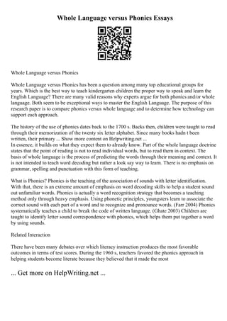 Whole Language versus Phonics Essays
Whole Language versus Phonics
Whole Language versus Phonics has been a question among many top educational groups for
years. Which is the best way to teach kindergarten children the proper way to speak and learn the
English Language? There are many valid reasons why experts argue for both phonics and/or whole
language. Both seem to be exceptional ways to master the English Language. The purpose of this
research paper is to compare phonics versus whole language and to determine how technology can
support each approach.
The history of the use of phonics dates back to the 1700 s. Backs then, children were taught to read
through their memorization of the twenty six letter alphabet. Since many books hadn t been
written, their primary ... Show more content on Helpwriting.net ...
In essence, it builds on what they expect them to already know. Part of the whole language doctrine
states that the point of reading is not to read individual words, but to read them in context. The
basis of whole language is the process of predicting the words through their meaning and context. It
is not intended to teach word decoding but rather a look say way to learn. There is no emphasis on
grammar, spelling and punctuation with this form of teaching.
What is Phonics? Phonics is the teaching of the association of sounds with letter identification.
With that, there is an extreme amount of emphasis on word decoding skills to help a student sound
out unfamiliar words. Phonics is actually a word recognition strategy that becomes a teaching
method only through heavy emphasis. Using phonetic principles, youngsters learn to associate the
correct sound with each part of a word and to recognize and pronounce words. (Farr 2004) Phonics
systematically teaches a child to break the code of written language. (Ghate 2003) Children are
taught to identify letter sound correspondence with phonics, which helps them put together a word
by using sounds.
Related Interaction
There have been many debates over which literacy instruction produces the most favorable
outcomes in terms of test scores. During the 1960 s, teachers favored the phonics approach in
helping students become literate because they believed that it made the most
... Get more on HelpWriting.net ...
 
