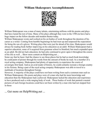 William Shakespeare Accomplishments
William Shakespeare was a man of many talents, entertaining millions with his poems and plays
that have lasted the test of time. Many of his plays although they were in the 1590 era have had a
huge impact on the follow decades and modern theater today.
William Shakespeare wrote and worked on his on bodies of work throughout the duration of his
career as a writer. Coming from humble beginnings he had risen up and surpassed the expectation
for being the son of a glover. Writing plays that were just far ahead of his time, Shakespeare would
always be reading book further improving on his education as an adult. William Shakespeare had a
superior education, some of it acquired from grammar school in Stratford, but much expanded upon
as an adult. He did not lack education, he had only continued to grow upon it throughout the course
of his life as well ... Show more content on Helpwriting.net ...
Some say that he hasn t had the chance to see those places but he had so much book knowledge
he could paint of picture through his words from the amount of books he read. As a member of a
royal acting company, Shakespeare had plenty of opportunity to experience the courts of
sovereigns first hand. And as an avid reader of history, he could certainly recreate a foreign country
in his fictions. Being a part of the royal acting company Shakespeare was able to travel to a
multitude of locations throughout Europe.
However, A majority of the plays could have not been writing from such a common man such as
William Shakespeare. His poem and plays were of a man who had far more knowledge and
education than the Shakespeare had a achieved. Shakespeare lacked the education and experience
to have produced such a wide ranging body of work . Those bodies of work that painted a mental
pictures of such foreign locations could have not been written by a man who had not stepped foot
in those
... Get more on HelpWriting.net ...
 
