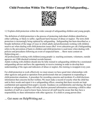 Child Protection Within The Wider Concept Of Safeguarding...
1.2 Explain child protection within the wider concept of safeguarding children and young people.
The definition of child protection is the process of protecting individual children identified as
either suffering, or likely to suffer, significant harm because of abuse or neglect. The term child
protection is increasingly being replaced by safeguarding . Safeguarding has been described as; a
broader definition of the range of ways in which adults and professionals working with children
need to act when dealing with child protection issues (Ref: www.education.gov.uk/) Safeguarding
refers to the prevention of harm to children and child protection is used more when dealing with
policies and procedures following an event of suspected harm. ... Show more content on
Helpwriting.net ...
All professionals working with children/young people i.e. teaching assistants, volunteers, outside
agencies are CRB checked (criminal records bureau).
Adults working with children should also be fully trained in safeguarding children by a nominated
safeguarding adviser and have the opportunity to receive training in order to develop their
understanding of the signs and indicators of abuse or neglect, this training is recapped every year.
For child protection to work effectively we must ensure we have good inter relationships with
other agencies and good co operation from professionals that are competent in responding to
child protection situations. A procedure for recording concerns and incidents if a child discloses
information that concerns his/her welfare; We must make a record of exactly what the child has
said in their words and report it to a safeguarding officer, ensuring that these records are kept
confidential and separated from pupil s records. Guidance on confidentiality and sharing; the head
teacher or safeguarding officer will only disclose personal information concerning a child to other
members of staff on a need to know basis, however all staff must be aware that they have a
responsibility to share information with other agencies. If a child or young person does
... Get more on HelpWriting.net ...
 