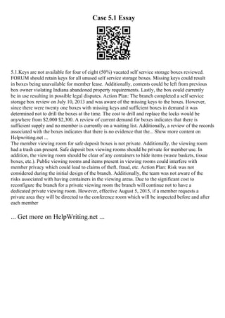 Case 5.1 Essay
5.1.Keys are not available for four of eight (50%) vacated self service storage boxes reviewed.
FORUM should retain keys for all unused self service storage boxes. Missing keys could result
in boxes being unavailable for member lease. Additionally, contents could be left from previous
box owner violating Indiana abandoned property requirements. Lastly, the box could currently
be in use resulting in possible legal disputes. Action Plan: The branch completed a self service
storage box review on July 10, 2013 and was aware of the missing keys to the boxes. However,
since there were twenty one boxes with missing keys and sufficient boxes in demand it was
determined not to drill the boxes at the time. The cost to drill and replace the locks would be
anywhere from $2,000 $2,300. A review of current demand for boxes indicates that there is
sufficient supply and no member is currently on a waiting list. Additionally, a review of the records
associated with the boxes indicates that there is no evidence that the... Show more content on
Helpwriting.net ...
The member viewing room for safe deposit boxes is not private. Additionally, the viewing room
had a trash can present. Safe deposit box viewing rooms should be private for member use. In
addition, the viewing room should be clear of any containers to hide items (waste baskets, tissue
boxes, etc.). Public viewing rooms and items present in viewing rooms could interfere with
member privacy which could lead to claims of theft, fraud, etc. Action Plan: Risk was not
considered during the initial design of the branch. Additionally, the team was not aware of the
risks associated with having containers in the viewing areas. Due to the significant cost to
reconfigure the branch for a private viewing room the branch will continue not to have a
dedicated private viewing room. However, effective August 5, 2015, if a member requests a
private area they will be directed to the conference room which will be inspected before and after
each member
... Get more on HelpWriting.net ...
 