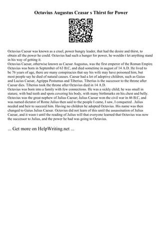 Octavius Augustus Ceasar s Thirst for Power
Octavius Caesar was known as a cruel, power hungry leader, that had the desire and thirst, to
obtain all the power he could. Octavius had such a hunger for power, he wouldn t let anything stand
in his way of getting it.
Octavius Caesar, otherwise known as Caesar Augustus, was the first emperor of the Roman Empire.
Octavius was born in September of 63 B.C, and died sometime in august of 14 A.D. He lived to
be 76 years of age, there are many conspiracies that say his wife may have poisoned him, but
most people say he died of natural causes. Caesar had a lot of adoptive children, such as Gaius
and Lucius Caesar, Agrippa Postumus and Tiberius. Tiberius is the successor to the throne after
Caesar dies. Tiberius took the throne after Octavius died in 14 A.D.
Octavius was born into a family with few connections. He was a sickly child; he was small in
stature, with bad teeth and spots covering his body, with many birthmarks on his chest and belly.
Octavius was the great nephew of Julius Caesar; Julius Caesar won the civil war in 46 B.C, and
was named dictator of Rome Julius then said to the people I came, I saw, I conquered . Julius
needed and heir to succeed him. Having no children he adopted Octavius. His name was then
changed to Gaius Julius Caesar. Octavius did not learn of this until the assassination of Julius
Caesar, and it wasn t until the reading of Julius will that everyone learned that Octavius was now
the successor to Julius, and the power he had was going to Octavius.
... Get more on HelpWriting.net ...
 