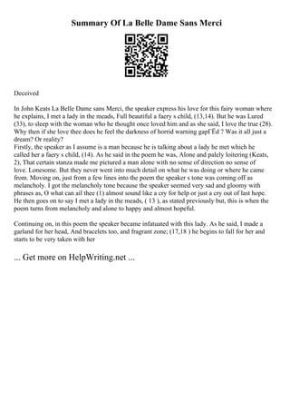 Summary Of La Belle Dame Sans Merci
Deceived
In John Keats La Belle Dame sans Merci, the speaker express his love for this fairy woman where
he explains, I met a lady in the meads, Full beautiful a faery s child, (13,14). But he was Lured
(33), to sleep with the woman who he thought once loved him and as she said, I love the true (28).
Why then if she love thee does he feel the darkness of horrid warning gapГЁd ? Was it all just a
dream? Or reality?
Firstly, the speaker as I assume is a man because he is talking about a lady he met which he
called her a faery s child, (14). As he said in the poem he was, Alone and palely loitering (Keats,
2), That certain stanza made me pictured a man alone with no sense of direction no sense of
love. Lonesome. But they never went into much detail on what he was doing or where he came
from. Moving on, just from a few lines into the poem the speaker s tone was coming off as
melancholy. I got the melancholy tone because the speaker seemed very sad and gloomy with
phrases as, O what can ail thee (1) almost sound like a cry for help or just a cry out of last hope.
He then goes on to say I met a lady in the meads, ( 13 ), as stated previously but, this is when the
poem turns from melancholy and alone to happy and almost hopeful.
Continuing on, in this poem the speaker became infatuated with this lady. As he said, I made a
garland for her head, And bracelets too, and fragrant zone; (17,18 ) he begins to fall for her and
starts to be very taken with her
... Get more on HelpWriting.net ...
 