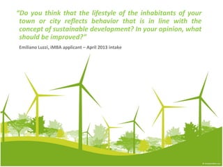 “Do you think that the lifestyle of the inhabitants of your
 town or city reflects behavior that is in line with the
 concept of sustainable development? In your opinion, what
 should be improved?”
Emiliano Luzzi, iMBA applicant – April 2013 intake
 