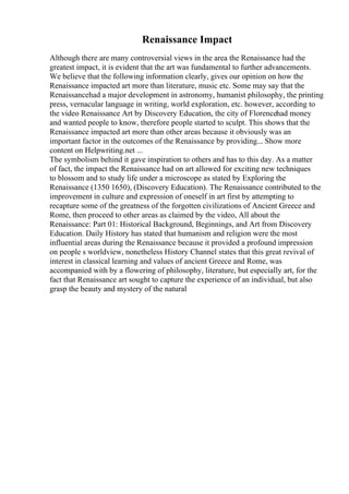 Renaissance Impact
Although there are many controversial views in the area the Renaissance had the
greatest impact, it is evident that the art was fundamental to further advancements.
We believe that the following information clearly, gives our opinion on how the
Renaissance impacted art more than literature, music etc. Some may say that the
Renaissancehad a major development in astronomy, humanist philosophy, the printing
press, vernacular language in writing, world exploration, etc. however, according to
the video Renaissance Art by Discovery Education, the city of Florencehad money
and wanted people to know, therefore people started to sculpt. This shows that the
Renaissance impacted art more than other areas because it obviously was an
important factor in the outcomes of the Renaissance by providing... Show more
content on Helpwriting.net ...
The symbolism behind it gave inspiration to others and has to this day. As a matter
of fact, the impact the Renaissance had on art allowed for exciting new techniques
to blossom and to study life under a microscope as stated by Exploring the
Renaissance (1350 1650), (Discovery Education). The Renaissance contributed to the
improvement in culture and expression of oneself in art first by attempting to
recapture some of the greatness of the forgotten civilizations of Ancient Greece and
Rome, then proceed to other areas as claimed by the video, All about the
Renaissance: Part 01: Historical Background, Beginnings, and Art from Discovery
Education. Daily History has stated that humanism and religion were the most
influential areas during the Renaissance because it provided a profound impression
on people s worldview, nonetheless History Channel states that this great revival of
interest in classical learning and values of ancient Greece and Rome, was
accompanied with by a flowering of philosophy, literature, but especially art, for the
fact that Renaissance art sought to capture the experience of an individual, but also
grasp the beauty and mystery of the natural
 