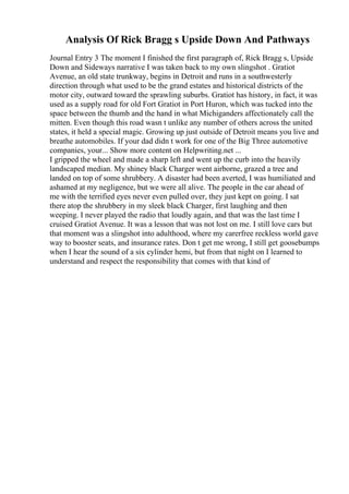 Analysis Of Rick Bragg s Upside Down And Pathways
Journal Entry 3 The moment I finished the first paragraph of, Rick Bragg s, Upside
Down and Sideways narrative I was taken back to my own slingshot . Gratiot
Avenue, an old state trunkway, begins in Detroit and runs in a southwesterly
direction through what used to be the grand estates and historical districts of the
motor city, outward toward the sprawling suburbs. Gratiot has history, in fact, it was
used as a supply road for old Fort Gratiot in Port Huron, which was tucked into the
space between the thumb and the hand in what Michiganders affectionately call the
mitten. Even though this road wasn t unlike any number of others across the united
states, it held a special magic. Growing up just outside of Detroit means you live and
breathe automobiles. If your dad didn t work for one of the Big Three automotive
companies, your... Show more content on Helpwriting.net ...
I gripped the wheel and made a sharp left and went up the curb into the heavily
landscaped median. My shiney black Charger went airborne, grazed a tree and
landed on top of some shrubbery. A disaster had been averted, I was humiliated and
ashamed at my negligence, but we were all alive. The people in the car ahead of
me with the terrified eyes never even pulled over, they just kept on going. I sat
there atop the shrubbery in my sleek black Charger, first laughing and then
weeping. I never played the radio that loudly again, and that was the last time I
cruised Gratiot Avenue. It was a lesson that was not lost on me. I still love cars but
that moment was a slingshot into adulthood, where my carerfree reckless world gave
way to booster seats, and insurance rates. Don t get me wrong, I still get goosebumps
when I hear the sound of a six cylinder hemi, but from that night on I learned to
understand and respect the responsibility that comes with that kind of
 