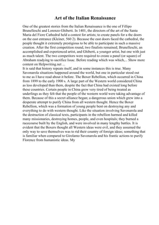 Art of the Italian Renaissance
One of the greatest stories from the Italian Renaissance is the one of Fillipo
Brunelleschi and Lorenzo Ghiberti. In 1401, the directors of the art of the Santa
Maria del Fiore Cathedral held a contest for artists; to create panels for a the doors
on the east entrance (Kleiner, 560 2). Because the east doors faced the cathedral, the
people thought it extremely prestigious to be able to participate in such a massive
creation. After the first competition round, two finalists remained; Brunelleschi, an
accomplished and experienced artist, and Ghiberti, a younger artist, but one with just
as much talent. The two competitors were required to create a panel (or square) of
Abraham readying to sacrifice Issac. Before reading which was which,... Show more
content on Helpwriting.net ...
It is said that history repeats itself, and in some instances this is true. Many
Savonarola situations happened around the world, but one in particular stood out
to me as I have read about it before. The Boxer Rebellion, which occurred in China
from 1899 to the early 1900 s. A large part of the Western world considered China
as less developed than them, despite the fact that China had existed long before
these countries. Certain people in China grew very tired of being treated as
underlings as they felt that the people of the western world were taking advantage of
them. Because of this a secret alliance began; a dangerous union which grew into a
desperate attempt to purify China from all western thought. Hence the Boxer
Rebellion, which was a formation of young people bent on destroying any and
everything to do with western thought. Like the situation involving Savonarola and
the destruction of classical texts, participants in the rebellion harmed and killed
many missionaries, destroying homes, people, and even hospitals; they burned a
racecourse built by the English, and were involved in many lengthy battles. It is
evident that the Boxers thought all Western ideas were evil, and they assumed the
only way to save themselves was to rid their country of foreign ideas; something that
is familiar when compared to Girolamo Savonarola and his frantic actions to purify
Florence from humanistic ideas. My
 