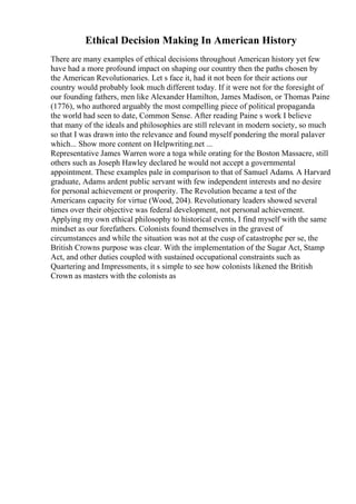 Ethical Decision Making In American History
There are many examples of ethical decisions throughout American history yet few
have had a more profound impact on shaping our country then the paths chosen by
the American Revolutionaries. Let s face it, had it not been for their actions our
country would probably look much different today. If it were not for the foresight of
our founding fathers, men like Alexander Hamilton, James Madison, or Thomas Paine
(1776), who authored arguably the most compelling piece of political propaganda
the world had seen to date, Common Sense. After reading Paine s work I believe
that many of the ideals and philosophies are still relevant in modern society, so much
so that I was drawn into the relevance and found myself pondering the moral palaver
which... Show more content on Helpwriting.net ...
Representative James Warren wore a toga while orating for the Boston Massacre, still
others such as Joseph Hawley declared he would not accept a governmental
appointment. These examples pale in comparison to that of Samuel Adams. A Harvard
graduate, Adams ardent public servant with few independent interests and no desire
for personal achievement or prosperity. The Revolution became a test of the
Americans capacity for virtue (Wood, 204). Revolutionary leaders showed several
times over their objective was federal development, not personal achievement.
Applying my own ethical philosophy to historical events, I find myself with the same
mindset as our forefathers. Colonists found themselves in the gravest of
circumstances and while the situation was not at the cusp of catastrophe per se, the
British Crowns purpose was clear. With the implementation of the Sugar Act, Stamp
Act, and other duties coupled with sustained occupational constraints such as
Quartering and Impressments, it s simple to see how colonists likened the British
Crown as masters with the colonists as
 