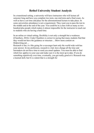 Bethel University Student Analysis
In a transitional setting, a university will have instructors who will lecture all
semester long and have you complete two tests; one mid term and a final exam. As
well as have a set time and place for the aforementioned lecture to take place. In
some universities attendance is not a requirement. They want you to pass the test in
the middle and at the end of the year. You could be in a class with as many as two
hundred plus people which makes it almost impossible for the instructor to reach out
to students who are having a hard time.
In an online or virtual setting, flexibility is not only a strength but a weakness.
(Chambers, 2016). Cindy Chambers is correct in saying that many students find that
they would not have the guidance or structure ... Show more content on
Helpwriting.net ...
Research is fun, it s like going for a scavenger hunt only the world wide web has
your answer. In my profession, research is vital, laws change all the time and
lawmakers do not have time to send you email updates. You must be able to find
which law applies to your case and make sure it is the most up to date. If you do
something repetitively over time, eventually, you get really good at it. Research was
a learned skill, but It is a talent that is a strength for
 