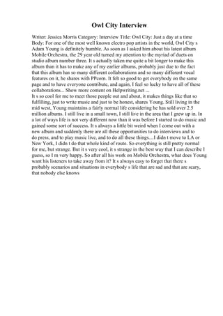 Owl City Interview
Writer: Jessica Morris Category: Interview Title: Owl City: Just a day at a time
Body: For one of the most well known electro pop artists in the world, Owl City s
Adam Young is definitely humble. As soon as I asked him about his latest album
Mobile Orchestra, the 29 year old turned my attention to the myriad of duets on
studio album number three. It s actually taken me quite a bit longer to make this
album than it has to make any of my earlier albums, probably just due to the fact
that this album has so many different collaborations and so many different vocal
features on it, he shares with PPcorn. It felt so good to get everybody on the same
page and to have everyone contribute, and again, I feel so lucky to have all of these
collaborations... Show more content on Helpwriting.net ...
It s so cool for me to meet those people out and about, it makes things like that so
fulfilling, just to write music and just to be honest, shares Young. Still living in the
mid west, Young maintains a fairly normal life considering he has sold over 2.5
million albums. I still live in a small town, I still live in the area that I grew up in. In
a lot of ways life is not very different now than it was before I started to do music and
gained some sort of success. It s always a little bit weird when I come out with a
new album and suddenly there are all these opportunities to do interviews and to
do press, and to play music live, and to do all these things....I didn t move to LA or
New York, I didn t do that whole kind of route. So everything is still pretty normal
for me, but strange. But it s very cool, it s strange in the best way that I can describe I
guess, so I m very happy. So after all his work on Mobile Orchestra, what does Young
want his listeners to take away from it? It s always easy to forget that there s
probably scenarios and situations in everybody s life that are sad and that are scary,
that nobody else knows
 