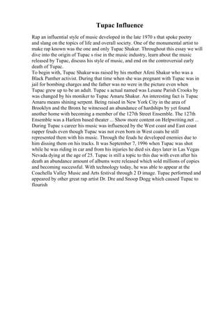 Tupac Influence
Rap an influential style of music developed in the late 1970 s that spoke poetry
and slang on the topics of life and overall society. One of the monumental artist to
make rap known was the one and only Tupac Shakur. Throughout this essay we will
dive into the origin of Tupac s rise in the music industry, learn about the music
released by Tupac, discuss his style of music, and end on the controversial early
death of Tupac.
To begin with, Tupac Shakurwas raised by his mother Afeni Shakur who was a
Black Panther activist. During that time when she was pregnant with Tupac was in
jail for bombing charges and the father was no were in the picture even when
Tupac grew up to be an adult. Tupac s actual named was Lesane Parish Crooks by
was changed by his moniker to Tupac Amaru Shakur. An interesting fact is Tupac
Amaru means shining serpent. Being raised in New York City in the area of
Brooklyn and the Bronx he witnessed an abundance of hardships by yet found
another home with becoming a member of the 127th Street Ensemble. The 127th
Ensemble was a Harlem based theater ... Show more content on Helpwriting.net ...
During Tupac s career his music was influenced by the West coast and East coast
rapper feuds even though Tupac was not even born in West coats he still
represented them with his music. Through the feuds he developed enemies due to
him dissing them on his tracks. It was September 7, 1996 when Tupac was shot
while he was riding in car and from his injuries he died six days later in Las Vegas
Nevada dying at the age of 25. Tupac is still a topic to this due with even after his
death an abundance amount of albums were released which sold millions of copies
and becoming successful. With technology today, he was able to appear at the
Coachella Valley Music and Arts festival through 2 D image. Tupac performed and
appeared by other great rap artist Dr. Dre and Snoop Dogg which caused Tupac to
flourish
 