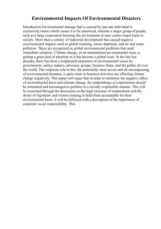 Environmental Impacts Of Environmental Disasters
Introduction Environmental damage that is caused by just one individual is
exclusively minor which causes it to be unnoticed, whereas a major group of people,
such as a large corporation harming the environment at once causes major harm to
society. More than a century of industrial development has caused negative
environmental impacts such as global warming, ozone depletion, and air and water
pollution. These are recognized as global environmental problems that need
immediate solutions. Climate change, as an international environmental issue, is
getting a great deal of attention as it has become a global issue. In the last few
decades, there has been a heightened awareness of environmental issues by
governments, policy makers, advocacy groups, business firms, and the public all over
the world. The corporate role in this, the potentially most severe and all encompassing
of environmental disasters, is quite clear as business activities are effecting climate
change negatively. This paper will argue that in order to minimize the negative effect
of environmental harm and climate change, the undertakings of corporations should
be structured and encouraged to perform in a socially responsible manner. This will
be examined through the discussion on the legal structure of corporations and the
desire of regulators and victims looking to hold them accountable for their
environmental harm. It will be followed with a description of the importance of
corporate social responsibility. This
 