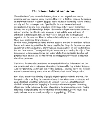 The Between Interest And Action
The definition of provocation in dictionary is an action or speech that makes
someone angry or causes a strong reaction. However, in Tilden s opinion, the purpose
of interpretation is not to control people s mind, but rather inspiriting visitors to think
actively and find out deeper truth. Specifically, there are two main aims of
interpretation. First and most important, people need to have desire to increase
interests and acquire knowledge. People s interest is an important element to decide
not only whether they like to go to museums or not and the topic and trend of
exhibition in the museum, but also what visitors can gain and their feeling of
experience in the museum. There is a close relationship between interest and action....
Show more content on Helpwriting.net ...
In other words, interpretation in the museum needs to provoke the mind and spirit of
human and enable them to think the essence and further things. In the museum, as an
operator of history and culture, interpreters can make an effect on how visitors think,
feel and their attitude. The responsibility of interpreter is to develop the objects from
the apparent to the essence, from a part to the whole, from the fact to its value and
potential truth. This is also the reason why Tilden regards provocation as the prior
aim of interpretation.
Nowadays, the main aim of museum has surpassed education. It is certain that the
real meanings of interpretation are stimulating visitors and having a further thinking.
And only provoking visitors can achieve this purpose. The essay below will mention
several reasons that why provocation should be the chief aim of interpretation.
First of all, initiative of thinking of people might be provoked in the museum. For
interpreters, the prior thing they want to achieve is that visitors can be attracted and
give a feedback about their exhibition. In terms of visitors, Michael Baxandall
divided visitors purpose of engaging in the museum into two aspects. Interesting
objects and partly culture are the aims of coming to the museum for people. During
the period of exploring the objects what they are interested in, people might have
desire to know some more relevant objects. In psychology, William
 