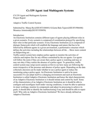 Cs 539 Agent And Multiagents Systems
CS 539 Agent and Multiagents Systems
Project Report
Adaptive Traffic Control System
Submitted by: Manoj Ravi(SIU853104441) S.Geeta Bala Tejaswi(SIU851906446)
Mounica Ammireddy(SIU851930850)
Introduction:
An Electronic Institution contains different types of agents playing different roles in
a given scenario. Every scenario is composed of coordination protocol by specifying
their roles in that particular scenario. Every Electronic Institution [2] is composed of
dialogic framework which will establish the language and nature that has to be
followed by different agents in a given environment, a performative structure which
defines the activities including the relationships between all the ... Show more content
on Helpwriting.net ...
Traffic control system here employs police agents to monitor the activities of
vehicles and impose fine for any offence committed by the car agents. Car agents
will follow the norm if they are aware that a police agent is watching and may or
may not obey if they realize the absence of a police agent. To generalize, traffic
control system may setup secret cameras at first to see how many are following the
norm irrespective of the presence and absence of police agent. Depending on the data
collected a decision can be made whether to use a police agent or reduce the
monitoring using a police agent. An Electronic Institution is said to be more
successful if it can adopt itself to a changing environment and such an Electronic
Institution is called Adaptive Electronic Institution and hence the ideal characteristic
of an Adaptive Electronic Institution is it should initiate and control by itself. Some
of the characteristics of an Adaptive Electronic Institution are it should be able to
configure and reconfigure itself under varying conditions; it must be able to optimize
its inner workings; monitor its components and adjust its processing to achieve its
goals; it should able to identify the malfunctioning if any and should be able to repair
itself. Why only an Adaptive Electronic Institution? We have already defined an
Adaptive Electronic
 