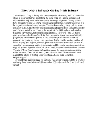 Disc-Jockey s Influence On The Music Industry
The history of DJ ing is a long path all the way back to the early 1900 s. People had
stated to discover that you could have the same effect on a crowd as bands and
orchestras but only some sound equipment and songs by yourself. Many people
have no idea how long DJ s have been influencing the music industry and what is to
be played on radio stations worldwide. The first known disc jockey took his place
in history in 1909. Ray Newby of California played records from a small transmitter
while he was a student in college at the age of 16. By 1910, radio broadcasts had
become a very normal, but still exciting part of life. The world s first DJ dance
party was thrown by Jimmy Savile in 1943; he mainly played jazz records for the
people who attended these parties. A few years later, Savile became the first
person to use turntables live at a dance party so that he could a continuous flow of
music playing. In Kingston, Jamaica, promoters would call themselves DJs which
would throw giant dance parties in the streets, and DJs would blast their music from
huge PA speaker systems. Jamaicans called these party entrepreneurs sound systems.
The city of New York became the breeding ground for experimentation with the
music and style of DJs. In the 1970 s, DJ Kool Herc and Afrikan Bambatta were
deemed the fathers of hip hop , throwing huge... Show more content on
Helpwriting.net ...
This would then create the need for DJ battle records for young/new DJ s to practice
with only these records instead of have collate 100 s of records for drum breaks and
scratch
 