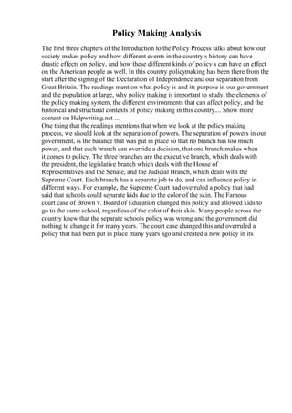 Policy Making Analysis
The first three chapters of the Introduction to the Policy Process talks about how our
society makes policy and how different events in the country s history can have
drastic effects on policy, and how these different kinds of policy s can have an effect
on the American people as well. In this country policymaking has been there from the
start after the signing of the Declaration of Independence and our separation from
Great Britain. The readings mention what policy is and its purpose in our government
and the population at large, why policy making is important to study, the elements of
the policy making system, the different environments that can affect policy, and the
historical and structural contexts of policy making in this country.... Show more
content on Helpwriting.net ...
One thing that the readings mentions that when we look at the policy making
process, we should look at the separation of powers. The separation of powers in our
government, is the balance that was put in place so that no branch has too much
power, and that each branch can override a decision, that one branch makes when
it comes to policy. The three branches are the executive branch, which deals with
the president, the legislative branch which deals with the House of
Representatives and the Senate, and the Judicial Branch, which deals with the
Supreme Court. Each branch has a separate job to do, and can influence policy in
different ways. For example, the Supreme Court had overruled a policy that had
said that schools could separate kids due to the color of the skin. The Famous
court case of Brown v. Board of Education changed this policy and allowed kids to
go to the same school, regardless of the color of their skin. Many people across the
country knew that the separate schools policy was wrong and the government did
nothing to change it for many years. The court case changed this and overruled a
policy that had been put in place many years ago and created a new policy in its
 
