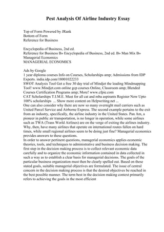 Pest Analysis Of Airline Industry Essay
Top of Form Powered by JRank
Bottom of Form
Reference for Business
Encyclopedia of Business, 2nd ed.
Reference for Business В» Encyclopedia of Business, 2nd ed. В» Man Mix В»
Managerial Economics
MANAGERIAL ECONOMICS
Ads by Google
1 year diploma courses Info on Courses, Scholarships amp; Admissions from IDP
Experts. india.idp.com/18001022233
SWOT Analysis Tool Get a free 30 day trial of Mindjet the leading Mindmapping
Tool! www.Mindjet.com online gcp courses Online, Classroom amp; Blended
Courses Certification Programs amp; More! www.cfpie.com
CAT Scholarships T.I.M.E. Must for all cat and mba aspirants Register Now Upto
100% scholarships ... Show more content on Helpwriting.net ...
One can also consider why there are now so many overnight mail carriers such as
United Parcel Service and Airborne Express. The second example pertains to the exit
from an industry, specifically, the airline industry in the United States. Pan Am, a
pioneer in public air transportation, is no longer in operation, while some airlines
such as TWA (Trans World Airlines) are on the verge of exiting the airlines industry.
Why, then, have many airlines that operate on international routes fallen on hard
times, while small regional airlines seem to be doing just fine? Managerial economics
provides answers to these questions.
In order to answer pertinent questions, managerial economics applies economic
theories, tools, and techniques to administrative and business decision making. The
first step in the decision making process is to collect relevant economic data
carefully and to organize the economic information contained in data collected in
such a way as to establish a clear basis for managerial decisions. The goals of the
particular business organization must then be clearly spelled out. Based on these
stated goals, suitable managerial objectives are formulated. The issue of central
concern in the decision making process is that the desired objectives be reached in
the best possible manner. The term best in the decision making context primarily
refers to achieving the goals in the most efficient
 