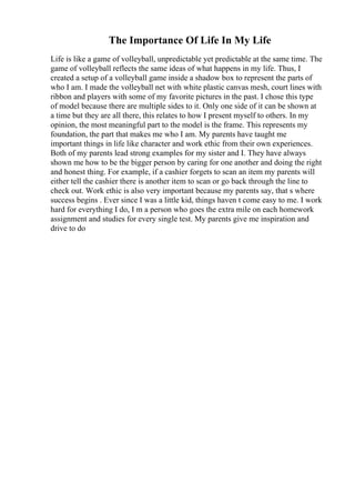 The Importance Of Life In My Life
Life is like a game of volleyball, unpredictable yet predictable at the same time. The
game of volleyball reflects the same ideas of what happens in my life. Thus, I
created a setup of a volleyball game inside a shadow box to represent the parts of
who I am. I made the volleyball net with white plastic canvas mesh, court lines with
ribbon and players with some of my favorite pictures in the past. I chose this type
of model because there are multiple sides to it. Only one side of it can be shown at
a time but they are all there, this relates to how I present myself to others. In my
opinion, the most meaningful part to the model is the frame. This represents my
foundation, the part that makes me who I am. My parents have taught me
important things in life like character and work ethic from their own experiences.
Both of my parents lead strong examples for my sister and I. They have always
shown me how to be the bigger person by caring for one another and doing the right
and honest thing. For example, if a cashier forgets to scan an item my parents will
either tell the cashier there is another item to scan or go back through the line to
check out. Work ethic is also very important because my parents say, that s where
success begins . Ever since I was a little kid, things haven t come easy to me. I work
hard for everything I do, I m a person who goes the extra mile on each homework
assignment and studies for every single test. My parents give me inspiration and
drive to do
 