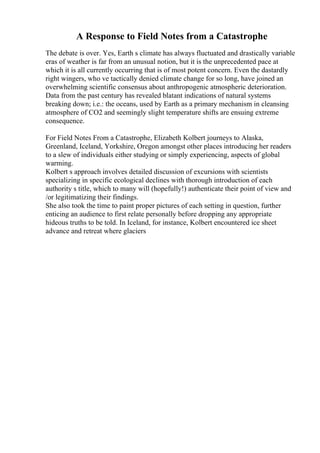 A Response to Field Notes from a Catastrophe
The debate is over. Yes, Earth s climate has always fluctuated and drastically variable
eras of weather is far from an unusual notion, but it is the unprecedented pace at
which it is all currently occurring that is of most potent concern. Even the dastardly
right wingers, who ve tactically denied climate change for so long, have joined an
overwhelming scientific consensus about anthropogenic atmospheric deterioration.
Data from the past century has revealed blatant indications of natural systems
breaking down; i.e.: the oceans, used by Earth as a primary mechanism in cleansing
atmosphere of CO2 and seemingly slight temperature shifts are ensuing extreme
consequence.
For Field Notes From a Catastrophe, Elizabeth Kolbert journeys to Alaska,
Greenland, Iceland, Yorkshire, Oregon amongst other places introducing her readers
to a slew of individuals either studying or simply experiencing, aspects of global
warming.
Kolbert s approach involves detailed discussion of excursions with scientists
specializing in specific ecological declines with thorough introduction of each
authority s title, which to many will (hopefully!) authenticate their point of view and
/or legitimatizing their findings.
She also took the time to paint proper pictures of each setting in question, further
enticing an audience to first relate personally before dropping any appropriate
hideous truths to be told. In Iceland, for instance, Kolbert encountered ice sheet
advance and retreat where glaciers
 