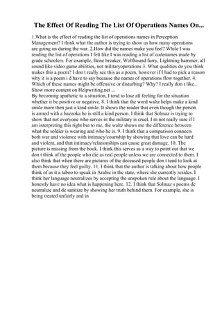 The Effect Of Reading The List Of Operations Names On...
1.What is the effect of reading the list of operations names in Perception
Management? I think what the author is trying to show us how many operations
are going on during the war. 2.How did the names make you feel? While I was
reading the list of operations I felt like I was reading a list of codenames made by
grade schoolers. For example, Bone breaker, Wolfhound furry, Lightning hammer, all
sound like video game abilities, not militaryoperations 3. What qualities do you think
makes this a poem? I don t really see this as a poem, however if I had to pick a reason
why it is a poem i d have to say because the names of operations flow together. 4.
Which of these names might be offensive or disturbing? Why? I really don t like...
Show more content on Helpwriting.net ...
By becoming apathetic to a situation, I tend to lose all feeling for the situation
whether it be positive or negative. 8. I think that the word waltz helps make a kind
smile more then just a kind smile. It shows the reader that even though the person
is armed with a bazooka he is still a kind person. I think that Solmaz is trying to
show that not everyone who serves in the military is cruel. I m not really sure if I
am interpreting this right but to me, the waltz shows me the difference between
what the soldier is wearing and who he is. 9. I think that a comparison connects
both war and violence with intimacy/courtship by showing that love can be hard
and violent, and that intimacy/relationships can cause great damage. 10. The
picture is missing from the book. I think this serves as a way to point out that we
don t think of the people who die as real people unless we are connected to them. I
also think that when there are pictures of the deceased people don t tend to look at
them because they feel guilty. 11. I think that the author is talking about how people
think of as it a taboo to speak in Arabic in the state, where she currently resides. I
think her language neutralizes by accepting the unspoken rule about the language. I
honestly have no idea what is happening here. 12. I think that Solmaz s poems de
neutralize and de sanitize by showing her truth behind them. For example, she is
being treated unfairly and in
 