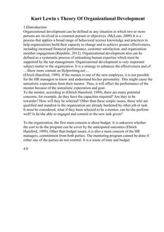 Kurt Lewin s Theory Of Organizational Development
1.0Introduction
Organizational development can be defined as any situation in which two or more
persons are involved in a common pursuit or objectives. (McLean, 2009) It is a
process that applies a broad range of behavioral science knowledge and practices to
help organizations build their capacity to change and to achieve greater effectiveness,
including increased financial performance, customer satisfaction, and organization
member engagement.(Republic, 2012). Organizational development also can be
defined as a systematic process of unleashing human expertise which must be
supported by the top management. Organizational development is very important
subject matter to the organization. It is a strategy to enhances the effectiveness and of
... Show more content on Helpwriting.net ...
(Ehrich Hansford, 1999). If the mentee is one of the new employee, it is not possible
for the HR managers to know and understand his/her personality. This might cause the
unrealistic expectation from their mentor. Thus, it will affect the performance of the
mentee because of the unrealistic expectation and goal.
To the mentor, according to (Ehrich Hansford, 1999), there are many potential
concerns, for example, do they have the capacities required? Are they to be
rewarder? How will they be selected? Other than these simple issues, those who are
qualified and standout in the organization are already burdened by other job or task.
It must be considered, what if they been selected to be a mentor, can he/she perform
well? Is he/she able to engaged and commit to the new task given?
To the organization, the first main concern is about budget. It is unknown whether
the cost to do the program can be cover by the anticipated outcomes (Ehrich
Hansford, 1999). Other than budget issues, it is also a main concern of the HR
managers, commitment from both parties. The mentoring program cannot be done if
either one of the parties do not commit. It is a waste of time and budget.
4.0
 