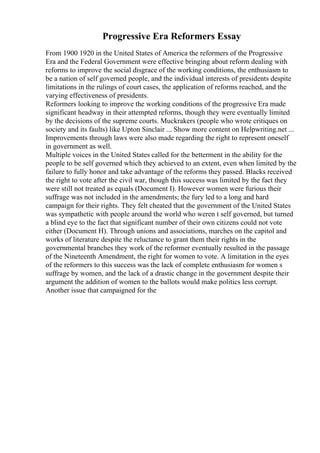 Progressive Era Reformers Essay
From 1900 1920 in the United States of America the reformers of the Progressive
Era and the Federal Government were effective bringing about reform dealing with
reforms to improve the social disgrace of the working conditions, the enthusiasm to
be a nation of self governed people, and the individual interests of presidents despite
limitations in the rulings of court cases, the application of reforms reached, and the
varying effectiveness of presidents.
Reformers looking to improve the working conditions of the progressive Era made
significant headway in their attempted reforms, though they were eventually limited
by the decisions of the supreme courts. Muckrakers (people who wrote critiques on
society and its faults) like Upton Sinclair ... Show more content on Helpwriting.net ...
Improvements through laws were also made regarding the right to represent oneself
in government as well.
Multiple voices in the United States called for the betterment in the ability for the
people to be self governed which they achieved to an extent, even when limited by the
failure to fully honor and take advantage of the reforms they passed. Blacks received
the right to vote after the civil war, though this success was limited by the fact they
were still not treated as equals (Document I). However women were furious their
suffrage was not included in the amendments; the fury led to a long and hard
campaign for their rights. They felt cheated that the government of the United States
was sympathetic with people around the world who weren t self governed, but turned
a blind eye to the fact that significant number of their own citizens could not vote
either (Document H). Through unions and associations, marches on the capitol and
works of literature despite the reluctance to grant them their rights in the
governmental branches they work of the reformer eventually resulted in the passage
of the Nineteenth Amendment, the right for women to vote. A limitation in the eyes
of the reformers to this success was the lack of complete enthusiasm for women s
suffrage by women, and the lack of a drastic change in the government despite their
argument the addition of women to the ballots would make politics less corrupt.
Another issue that campaigned for the
 
