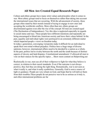 All Men Are Created Equal Research Paper
Culture and ethnic groups have many strict values and principles when it comes to
war. Most ethnic groups tend to focus on themselves rather than taking into account
the international issues that are occurring. With the advancement of society, these
groups often stand by their morals instead of trying to engage in new ones and
accepting the worldwide conflicts. More often than not, ethnic groups are
discriminated against even after the rise of the concept All men are created equal
(The Declaration of Independence). Yet, this idea is neglected especially in regards
to social status and race. These people have different intentions and repeatedly are
being encouraged to blend into American society and leave their values behind. In the
past, equality and individual rights were portrayed in an extremely different matter
which impacted people s views on freedom today.
In today s generation, converging viewpoints make it difficult for an individual to
speak their own mind without prejudice. Politics have a huge range of diverse
opinions; however, international affairs need to be decided by a nation as a whole.
In the past, politics led to rivalry between the north and the south because of distinct
aspects of slavery and land disputes. Constitutional amendment 15 allowed all men to
vote on their stances for the specific topics ... Show more content on Helpwriting.net
...
Realistically in war, men use all of their willpower to fight for what they believe is
correct, in relation to their moral standards. Even if the outcome is not always
positive, they feel they are doing the right thing. Romantically, war is not seen as
what it really is, and what it really symbolizes. Generally, God is seen a source of
light or guidance. People are very reliant on God, and hope that he will deliver them
from their troubles.These people do not perceive war to be as serious as it truly is,
and often international problems are far
 