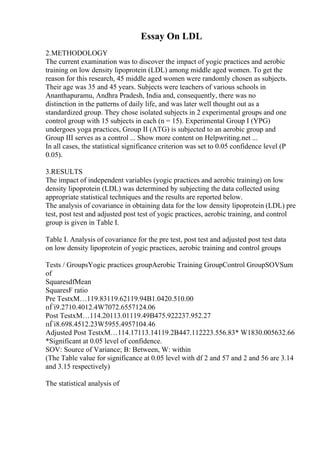 Essay On LDL
2.METHODOLOGY
The current examination was to discover the impact of yogic practices and aerobic
training on low density lipoprotein (LDL) among middle aged women. To get the
reason for this research, 45 middle aged women were randomly chosen as subjects.
Their age was 35 and 45 years. Subjects were teachers of various schools in
Ananthapuramu, Andhra Pradesh, India and, consequently, there was no
distinction in the patterns of daily life, and was later well thought out as a
standardized group. They chose isolated subjects in 2 experimental groups and one
control group with 15 subjects in each (n = 15). Experimental Group I (YPG)
undergoes yoga practices, Group II (ATG) is subjected to an aerobic group and
Group III serves as a control ... Show more content on Helpwriting.net ...
In all cases, the statistical significance criterion was set to 0.05 confidence level (P
0.05).
3.RESULTS
The impact of independent variables (yogic practices and aerobic training) on low
density lipoprotein (LDL) was determined by subjecting the data collected using
appropriate statistical techniques and the results are reported below.
The analysis of covariance in obtaining data for the low density lipoprotein (LDL) pre
test, post test and adjusted post test of yogic practices, aerobic training, and control
group is given in Table I.
Table I. Analysis of covariance for the pre test, post test and adjusted post test data
on low density lipoprotein of yogic practices, aerobic training and control groups
Tests / GroupsYogic practices groupAerobic Training GroupControl GroupSOVSum
of
SquaresdfMean
SquaresF ratio
Pre TestxМ…119.83119.62119.94B1.0420.510.00
пЃі9.2710.4012.4W7072.6557124.06
Post TestxМ…114.20113.01119.49B475.922237.952.27
пЃі8.698.4512.23W5955.4957104.46
Adjusted Post TestxМ…114.17113.14119.2B447.112223.556.83* W1830.005632.66
*Significant at 0.05 level of confidence.
SOV: Source of Variance; B: Between, W: within
(The Table value for significance at 0.05 level with df 2 and 57 and 2 and 56 are 3.14
and 3.15 respectively)
The statistical analysis of
 