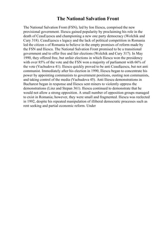 The National Salvation Front
The National Salvation Front (FSN), led by Ion Iliescu, comprised the new
provisional government. Iliescu gained popularity by proclaiming his role in the
death of CeauЕџescu and championing a new one party democracy (Wolchik and
Cury 318). CeauЕџescu s legacy and the lack of political competition in Romania
led the citizen s of Romania to believe in the empty promises of reform made by
the FSN and Iliescu. The National Salvation Front promised to be a transitional
government and to offer free and fair elections (Wolchik and Cury 317). In May
1990, they offered free, but unfair elections in which Iliescu won the presidency
with over 85% of the vote and the FSN won a majority of parliament with 66% of
the vote (Vachudova 41). Iliescu quickly proved to be anti CeauЕџescu, but not anti
communist. Immediately after his election in 1990, Iliescu began to concentrate his
power by appointing communists to government positions, ousting non communists,
and taking control of the media (Vachudova 45). Anti Iliescu demonstrations in
Bucharest began in response and Iliescu sent miners to violently oppress the
demonstrations (Linz and Stepan 361). Iliescu continued to demonstrate that he
would not allow a strong opposition. A small number of opposition groups managed
to exist in Romania; however, they were small and fragmented. Iliescu was reelected
in 1992, despite his repeated manipulation of illiberal democratic processes such as
rent seeking and partial economic reform. Under
 