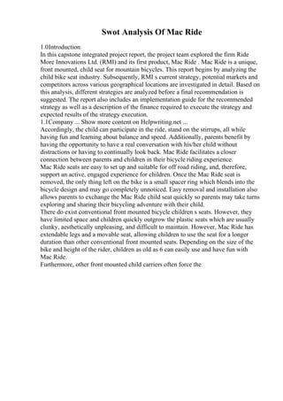 Swot Analysis Of Mac Ride
1.0Introduction
In this capstone integrated project report, the project team explored the firm Ride
More Innovations Ltd. (RMI) and its first product, Mac Ride . Mac Ride is a unique,
front mounted, child seat for mountain bicycles. This report begins by analyzing the
child bike seat industry. Subsequently, RMI s current strategy, potential markets and
competitors across various geographical locations are investigated in detail. Based on
this analysis, different strategies are analyzed before a final recommendation is
suggested. The report also includes an implementation guide for the recommended
strategy as well as a description of the finance required to execute the strategy and
expected results of the strategy execution.
1.1Company ... Show more content on Helpwriting.net ...
Accordingly, the child can participate in the ride, stand on the stirrups, all while
having fun and learning about balance and speed. Additionally, parents benefit by
having the opportunity to have a real conversation with his/her child without
distractions or having to continually look back. Mac Ride facilitates a closer
connection between parents and children in their bicycle riding experience.
Mac Ride seats are easy to set up and suitable for off road riding, and, therefore,
support an active, engaged experience for children. Once the Mac Ride seat is
removed, the only thing left on the bike is a small spacer ring which blends into the
bicycle design and may go completely unnoticed. Easy removal and installation also
allows parents to exchange the Mac Ride child seat quickly so parents may take turns
exploring and sharing their bicycling adventure with their child.
There do exist conventional front mounted bicycle children s seats. However, they
have limited space and children quickly outgrow the plastic seats which are usually
clunky, aesthetically unpleasing, and difficult to maintain. However, Mac Ride has
extendable legs and a movable seat, allowing children to use the seat for a longer
duration than other conventional front mounted seats. Depending on the size of the
bike and height of the rider, children as old as 6 can easily use and have fun with
Mac Ride.
Furthermore, other front mounted child carriers often force the
 
