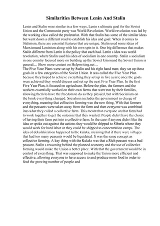 Similarities Between Lenin And Stalin
Lenin and Stalin were similar in a few ways, Lenin s ultimate goal for the Soviet
Union and the Communist party was World Revolution. World revolution was led by
the working class called the proletariat. With that Stalin has some of the similar ideas
but went down a different road to establish his idea and goal. When it comes to
Stalinism, there are essential features that are unique. Stalin used some ideas of
Marxismand Leninism along with his own spin in it. One big difference that makes
Stalin different from Lenin is the policy that each had. Lenin s idea was world
revolution, where Stalin used his idea of socialism in one country. Stalin s socialism
in one country focused more on building up the Soviet Unionand the Soviet Union is
general.... Show more content on Helpwriting.net ...
The Five Year Plans were set up by Stalin and his right hand men; they set up these
goals in a few categories of the Soviet Union. It was called the Five Year Plan
because they hoped to achieve everything they set up in five years; once the goals
were achieved they would discuss and set up the next Five Year Plan. In the first
Five Year Plan, it focused on agriculture. Before the plan, the farmers and the
workers essentially worked on their own farms that were run by their families,
allowing them to have the freedom to do as they pleased, but with Socialism on
the brink everything changed. Socialism includes the government in charge of
everything, meaning that collective farming was the new thing. With that farmers
and the peasants were taken away from the farm and then everyone was combined
into what they called a collective farm. This meant that everyone on that farm had
to work together to get the outcome that they wanted. People didn t have the choice
of having their farm put into a collective farm. In the case if anyone didn t like the
idea or spoke out against the actions they would be shipped to Siberia where they
would work for hard labor or they could be shipped to concentration camps. The
idea of dekulakization happened to the kulaks, meaning that if there were villages
that had too many peasants would be liquidated. It was the same concept as
collective farming. A key thing with the Kulaks was that a Rich peasant was a bad
peasant. Stalin s reasoning behind the planned economy and the use of collective
farming would make the Union a better place. With that the government would be in
control of everything. That was supposed to make the Union more efficient and
effective, allowing everyone to have access to and produce more food in order to
feed the growing number of people and
 