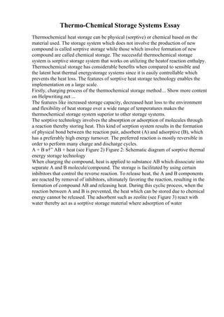 Thermo-Chemical Storage Systems Essay
Thermochemical heat storage can be physical (sorptive) or chemical based on the
material used. The storage system which does not involve the production of new
compound is called sorptive storage while those which involve formation of new
compound are called chemical storage. The successful thermochemical storage
system is sorptive storage system that works on utilizing the heatof reaction enthalpy.
Thermochemical storage has considerable benefits when compared to sensible and
the latent heat thermal energystorage systems since it is easily controllable which
prevents the heat loss. The features of sorptive heat storage technology enables the
implementation on a large scale.
Firstly, charging process of the thermochemical storage method... Show more content
on Helpwriting.net ...
The features like increased storage capacity, decreased heat loss to the environment
and flexibility of heat storage over a wide range of temperatures makes the
thermochemical storage system superior to other storage systems.
The sorptive technology involves the absorption or adsorption of molecules through
a reaction thereby storing heat. This kind of sorption system results in the formation
of physical bond between the reaction pair, adsorbent (A) and adsorptive (B), which
has a preferably high energy turnover. The preferred reaction is mostly reversible in
order to perform many charge and discharge cycles.
A + B в†” AB + heat (see Figure 2) Figure 2: Schematic diagram of sorptive thermal
energy storage technology
When charging the compound, heat is applied to substance AB which dissociate into
separate A and B molecule/compound. The storage is facilitated by using certain
inhibitors that control the reverse reaction. To release heat, the A and B components
are reacted by removal of inhibitors, ultimately favoring the reaction, resulting in the
formation of compound AB and releasing heat. During this cyclic process, when the
reaction between A and B is prevented, the heat which can be stored due to chemical
energy cannot be released. The adsorbent such as zeolite (see Figure 3) react with
water thereby act as a sorptive storage material where adsorption of water
 