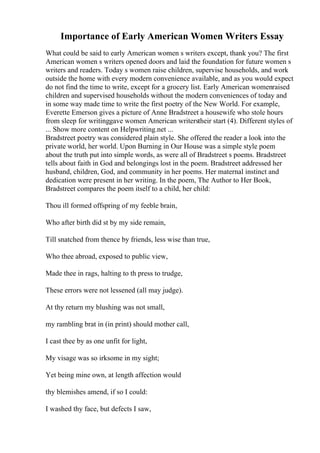 Importance of Early American Women Writers Essay
What could be said to early American women s writers except, thank you? The first
American women s writers opened doors and laid the foundation for future women s
writers and readers. Today s women raise children, supervise households, and work
outside the home with every modern convenience available, and as you would expect
do not find the time to write, except for a grocery list. Early American womenraised
children and supervised households without the modern conveniences of today and
in some way made time to write the first poetry of the New World. For example,
Everette Emerson gives a picture of Anne Bradstreet a housewife who stole hours
from sleep for writinggave women American writerstheir start (4). Different styles of
... Show more content on Helpwriting.net ...
Bradstreet poetry was considered plain style. She offered the reader a look into the
private world, her world. Upon Burning in Our House was a simple style poem
about the truth put into simple words, as were all of Bradstreet s poems. Bradstreet
tells about faith in God and belongings lost in the poem. Bradstreet addressed her
husband, children, God, and community in her poems. Her maternal instinct and
dedication were present in her writing. In the poem, The Author to Her Book,
Bradstreet compares the poem itself to a child, her child:
Thou ill formed offspring of my feeble brain,
Who after birth did st by my side remain,
Till snatched from thence by friends, less wise than true,
Who thee abroad, exposed to public view,
Made thee in rags, halting to th press to trudge,
These errors were not lessened (all may judge).
At thy return my blushing was not small,
my rambling brat in (in print) should mother call,
I cast thee by as one unfit for light,
My visage was so irksome in my sight;
Yet being mine own, at length affection would
thy blemishes amend, if so I could:
I washed thy face, but defects I saw,
 