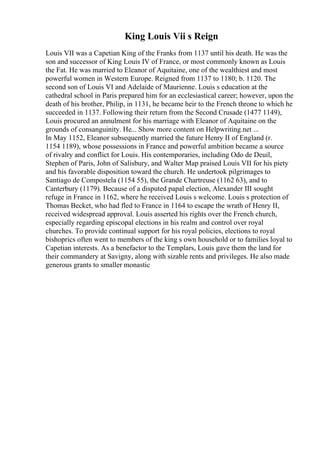 King Louis Vii s Reign
Louis VII was a Capetian King of the Franks from 1137 until his death. He was the
son and successor of King Louis IV of France, or most commonly known as Louis
the Fat. He was married to Eleanor of Aquitaine, one of the wealthiest and most
powerful women in Western Europe. Reigned from 1137 to 1180; b. 1120. The
second son of Louis VI and Adelaide of Maurienne. Louis s education at the
cathedral school in Paris prepared him for an ecclesiastical career; however, upon the
death of his brother, Philip, in 1131, he became heir to the French throne to which he
succeeded in 1137. Following their return from the Second Crusade (1477 1149),
Louis procured an annulment for his marriage with Eleanor of Aquitaine on the
grounds of consanguinity. He... Show more content on Helpwriting.net ...
In May 1152, Eleanor subsequently married the future Henry II of England (r.
1154 1189), whose possessions in France and powerful ambition became a source
of rivalry and conflict for Louis. His contemporaries, including Odo de Deuil,
Stephen of Paris, John of Salisbury, and Walter Map praised Louis VII for his piety
and his favorable disposition toward the church. He undertook pilgrimages to
Santiago de Compostela (1154 55), the Grande Chartreuse (1162 63), and to
Canterbury (1179). Because of a disputed papal election, Alexander III sought
refuge in France in 1162, where he received Louis s welcome. Louis s protection of
Thomas Becket, who had fled to France in 1164 to escape the wrath of Henry II,
received widespread approval. Louis asserted his rights over the French church,
especially regarding episcopal elections in his realm and control over royal
churches. To provide continual support for his royal policies, elections to royal
bishoprics often went to members of the king s own household or to families loyal to
Capetian interests. As a benefactor to the Templars, Louis gave them the land for
their commandery at Savigny, along with sizable rents and privileges. He also made
generous grants to smaller monastic
 