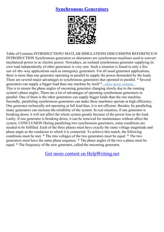 Synchronous Generators
Table of Contents INTRODUCTION3 MATLAB SIMULATION4 DISCUSSION8 REFERENCE10
INTRODUCTION Synchronous generators or alternators are synchronous machines used to convert
mechanical power to ac electric power. Nowadays, an isolated synchronous generator supplying its
own load independently of other generators is very rare. Such a situation is found in only a few
out–of–the–way applications such as emergency generators. For all usual generator applications,
there is more than one generator operating in parallel to supply the power demanded by the loads.
There are several major advantages to synchronous generators that operated in parallel. * Several
generators can supply a bigger load than one machine by itself *...show more content...
This is to ensure the phase angles of oncoming generator changing slowly due to the running
system's phase angles. There are a lot of advantages of operating synchronous generators in
parallel. One of them is the other generators can supply bigger loads than the one machine.
Secondly, paralleling synchronous generators can make these machines operate at high efficiency.
One generator technically not operating at full load thus, it is not efficient. Besides, by paralleling
many generators can increase the reliability of the system. In real situation, if one generator is
breaking down, it will not affect the whole system greatly because of the power loss to the load.
Lastly, if one generator is breaking down, it can be removed for maintenance without affect the
system. CONCLUSION During paralleling two synchronous generators, some conditions are
needed to be fulfilled. Each of the three phases must have exactly the same voltage magnitude and
phase angle as the conductor to which it is connected. To achieve this match, the following
conditions must be met. * The rms voltages of the two generators must be equal. * The two
generators must have the same phase sequence. * The phase angles of the two a phase must be
equal. * The frequency of the new generator, called the oncoming generator,
Get more content on HelpWriting.net
 