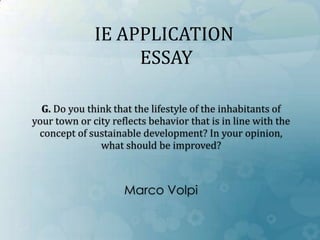 G. Do you think that the lifestyle of the inhabitants of
your town or city reflects behavior that is in line with the
concept of sustainable development? In your opinion,
what should be improved?
Marco Volpi
IE APPLICATION
ESSAY
 