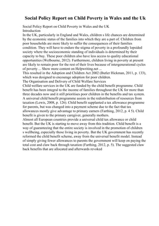 Social Policy Report on Child Poverty in Wales and the Uk
Social Policy Report on Child Poverty in Wales and the UK
Introduction
In the UK, particularly in England and Wales, children s life chances are determined
by the economic status of the families into which they are a part of. Children from
poor households are more likely to suffer the consequences of their families
condition. They will have to endure the stigma of poverty in a profoundly lopsided
society where the socioeconomic standing of individuals is determined by their
capacity to buy. These poor children also have less access to quality educational
opportunities (Welbourne, 2012). Furthermore, children living in poverty at present
are likely to remain poor for the rest of their lives because of intergenerational cycles
of poverty ... Show more content on Helpwriting.net ...
This resulted in the Adoption and Children Act 2002 (Butler Hickman, 2011, p. 133),
which was designed to encourage adoption for poor children.
The Organisation and Delivery of Child Welfare Services
Child welfare services in the UK are funded by the child benefit programme. Child
benefit has been integral to the income of families throughout the UK for more than
three decades now and it still prioritises poor children in the benefits and tax system.
A universal child benefit programme assists in the redistribution of resources from
taxation (Lewis, 2008, p. 126). Child benefit supplanted a tax allowance programme
for parents, but was changed into a payment scheme due to the fact that tax
allowances mostly give advantage to primary earners (Farthing, 2012, p. 4 5). Child
benefit is given to the primary caregiver, generally mothers.
Almost all European countries provide a universal child tax allowance or child
benefit. But the UK is starting to move away from this tradition. Child benefit is a
way of guaranteeing that the entire society is involved in the promotion of children
s wellbeing, especially those living in poverty. But the UK government has recently
reformed the child benefit scheme, away from the universal benefit model. Instead
of simply giving fewer allowances to parents the government will keep on paying the
total cost and claw back through taxation (Farthing, 2012, p. 5). The suggested claw
back benefits that are allocated and afterwards revoked
 