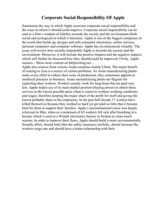 Corporate Social Responsibility Of Apple
Summarise the way in which Apple exercises corporate social responsibility and
the ways in which it should/could improve. Corporate social responsibility can be
said as a firm s wisdom of liability towards the society and the environment (both
social and ecological) in which it functions. Apple is one of the biggest companies in
the world that builds up, designs and sells consumer electronics, online services,
personal computers and computer software. Apple has revolutionized virtually. The
essay will review how socially responsible Apple is towards the society and the
environment. Moreover, it will include the positive impacts and the negative impacts
which will further be discussed how they should/could be improved. Firstly, Apple
ensures... Show more content on Helpwriting.net ...
Apple also sources from various Asian countries mainly China. The major benefit
of souring to Asia is a source of certain problems. As Asian manufacturing plants
make every effort to reduce their costs of production, they sometimes appoint in
unethical practices in business. Asian manufacturing plants are flagrant for
exploiting their workers. Workers usually work for long hours but are paid very
less. Apple makes use of its main market position (buying power) to obtain these
services at the lowest possible price when it comes to workers working conditions
and wages, therefore keeping the major share of the profit for itself and giving the
lowest probable share to the employees. In the past half decade 17 workers have
killed themselves because they worked so hard yet got paid so little that it became
hard for them to support their families. Apple s uncommunicativeness was deeply
criticized in May, when as a minimum of 62 workers fell sick after breathing in n
hexane which is used at a Wintek electronics factory in Suzhou to clean touch
screens. In order to improve their flaws, Apple should build a more environmentally
friendly effort, should look after the safety measures carefully, should increase the
workers wage rate and should have a better relationship with their
 