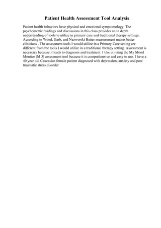 Patient Health Assessment Tool Analysis
Patient health behaviors have physical and emotional symptomology. The
psychometric readings and discussions in this class provides an in depth
understanding of tools to utilize in primary care and traditional therapy settings.
According to Wood, Garb, and Nezworski Better measurement makes better
clinicians . The assessment tools I would utilize in a Primary Care setting are
different from the tools I would utilize in a traditional therapy setting. Assessment is
necessary because it leads to diagnosis and treatment. I like utilizing the My Mood
Monitor (M 3) assessment tool because it is comprehensive and easy to use. I have a
40 year old Caucasian female patient diagnosed with depression, anxiety and post
traumatic stress disorder
 