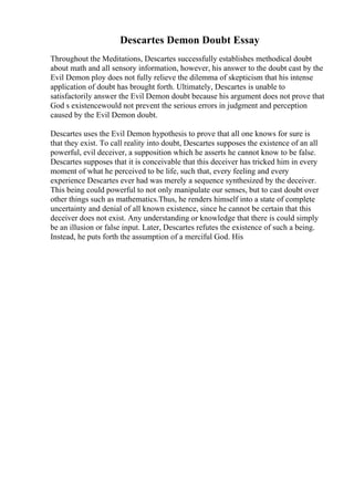 Descartes Demon Doubt Essay
Throughout the Meditations, Descartes successfully establishes methodical doubt
about math and all sensory information, however, his answer to the doubt cast by the
Evil Demon ploy does not fully relieve the dilemma of skepticism that his intense
application of doubt has brought forth. Ultimately, Descartes is unable to
satisfactorily answer the Evil Demon doubt because his argument does not prove that
God s existencewould not prevent the serious errors in judgment and perception
caused by the Evil Demon doubt.
Descartes uses the Evil Demon hypothesis to prove that all one knows for sure is
that they exist. To call reality into doubt, Descartes supposes the existence of an all
powerful, evil deceiver, a supposition which he asserts he cannot know to be false.
Descartes supposes that it is conceivable that this deceiver has tricked him in every
moment of what he perceived to be life, such that, every feeling and every
experience Descartes ever had was merely a sequence synthesized by the deceiver.
This being could powerful to not only manipulate our senses, but to cast doubt over
other things such as mathematics.Thus, he renders himself into a state of complete
uncertainty and denial of all known existence, since he cannot be certain that this
deceiver does not exist. Any understanding or knowledge that there is could simply
be an illusion or false input. Later, Descartes refutes the existence of such a being.
Instead, he puts forth the assumption of a merciful God. His
 