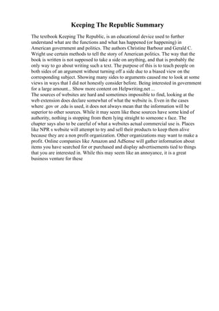 Keeping The Republic Summary
The textbook Keeping The Republic, is an educational device used to further
understand what are the functions and what has happened (or happening) in
American government and politics. The authors Christine Barbour and Gerald C.
Wright use certain methods to tell the story of American politics. The way that the
book is written is not supposed to take a side on anything, and that is probably the
only way to go about writing such a text. The purpose of this is to teach people on
both sides of an argument without turning off a side due to a biased view on the
corresponding subject. Showing many sides to arguments caused me to look at some
views in ways that I did not honestly consider before. Being interested in government
for a large amount... Show more content on Helpwriting.net ...
The sources of websites are hard and sometimes impossible to find, looking at the
web extension does declare somewhat of what the website is. Even in the cases
where .gov or .edu is used, it does not always mean that the information will be
superior to other sources. While it may seem like these sources have some kind of
authority, nothing is stopping from them lying straight to someone s face. The
chapter says also to be careful of what a websites actual commercial use is. Places
like NPR s website will attempt to try and sell their products to keep them alive
because they are a non profit organization. Other organizations may want to make a
profit. Online companies like Amazon and AdSense will gather information about
items you have searched for or purchased and display advertisements tied to things
that you are interested in. While this may seem like an annoyance, it is a great
business venture for these
 