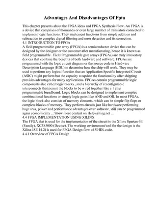 Advantages And Disadvantages Of Fpta
This chapter presents about the FPGA ideas and FPGA Synthesis Flow. An FPGA is
a device that comprises of thousands or even large number of transistors connected to
implement logic functions. They implement functions from simple addition and
subtraction to complex digital filtering and error detection and its correction.
4.1 INTRODUCTION TO FPGA
A field programmable gate array (FPGA) is a semiconductor device that can be
designed by the designer or the customer after manufacturing, hence it is known as
field programmable . Field Programmable gate arrays (FPGAs) are truly innovatory
devices that combine the benefits of both hardware and software. FPGAs are
programmed with the logic circuit diagram or the source code in Hardware
Description Language (HDL) to determine how the chip will work. They may be
used to perform any logical function that an Application Specific Integrated Circuit
(ASIC) might perform but the capacity to update the functionality after shipping
provides advantages for many applications. FPGAs contain programmable logic
components also called logic blocks , and a hierarchy of reconfigurable
interconnects that permit the blocks to be wired together like a 1 chip
programmable breadboard. Logic blocks can be designed to implement complex
combinational functions or simply logic gates like AND and OR. In most FPGAs,
the logic block also consists of memory elements, which can be simple flip flops or
complete blocks of memory. They perform circuits just like hardware performing
huge area, power and performance advantages over software, still can be programmed
again economically ... Show more content on Helpwriting.net ...
4.4 FPGA IMPLEMENTATION USING XILINX
The FPGA that is used for the implementation of the circuit is the Xilinx Spartan 6E
(Family), XC3S5000 (Device). The working environment/tool for the design is the
Xilinx ISE 14.2i is used for FPGA Design flow of VHDL code.
4.4.1 Overview of FPGA Design
 