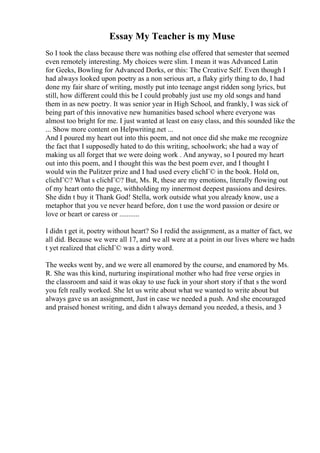 Essay My Teacher is my Muse
So I took the class because there was nothing else offered that semester that seemed
even remotely interesting. My choices were slim. I mean it was Advanced Latin
for Geeks, Bowling for Advanced Dorks, or this: The Creative Self. Even though I
had always looked upon poetry as a non serious art, a flaky girly thing to do, I had
done my fair share of writing, mostly put into teenage angst ridden song lyrics, but
still, how different could this be I could probably just use my old songs and hand
them in as new poetry. It was senior year in High School, and frankly, I was sick of
being part of this innovative new humanities based school where everyone was
almost too bright for me. I just wanted at least on easy class, and this sounded like the
... Show more content on Helpwriting.net ...
And I poured my heart out into this poem, and not once did she make me recognize
the fact that I supposedly hated to do this writing, schoolwork; she had a way of
making us all forget that we were doing work . And anyway, so I poured my heart
out into this poem, and I thought this was the best poem ever, and I thought I
would win the Pulitzer prize and I had used every clichГ© in the book. Hold on,
clichГ©? What s clichГ©? But, Ms. R, these are my emotions, literally flowing out
of my heart onto the page, withholding my innermost deepest passions and desires.
She didn t buy it Thank God! Stella, work outside what you already know, use a
metaphor that you ve never heard before, don t use the word passion or desire or
love or heart or caress or ...........
I didn t get it, poetry without heart? So I redid the assignment, as a matter of fact, we
all did. Because we were all 17, and we all were at a point in our lives where we hadn
t yet realized that clichГ© was a dirty word.
The weeks went by, and we were all enamored by the course, and enamored by Ms.
R. She was this kind, nurturing inspirational mother who had free verse orgies in
the classroom and said it was okay to use fuck in your short story if that s the word
you felt really worked. She let us write about what we wanted to write about but
always gave us an assignment, Just in case we needed a push. And she encouraged
and praised honest writing, and didn t always demand you needed, a thesis, and 3
 