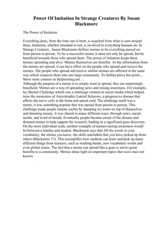 Power Of Imitation In Strange Creatures By Susan
Blackmore
The Power of Imitation
Everything done, from the time one is born, is acquired from what is seen around
them. Imitation, whether intended or not, is involved in everything humans do. In
Strange Creatures , Susan Blackmore defines memes to be everything passed on
from person to person. To be a successful meme, it must not only be spread, but be
beneficial towards those who spread them. The power of imitation keeps these
memes spreading and alive. Memes themselves are benefits. As the information from
the memes are spread, it can have effect on the people who spread and receive the
memes. The people who spread and receive similar memes are affected in the same
way which connects them into one large community. To further prove her point,...
Show more content on Helpwriting.net ...
Although the purpose of a meme is to simply want to spread, they are surprisingly
beneficial. Memes are a way of spreading news and raising awareness. For example,
Ice Bucket Challenge which was a challenge created on social media which helped
raise the awareness of Amyotrophic Lateral Sclerosis, a progressive disease that
affects the nerve cells in the brain and spinal cord. The challenge itself was a
meme, it was something popular that was spread from person to person. This
challenge made people imitate eacher by dumping ice water on top of themselves
and donating money. It was shared in many different ways, through news, social
media, and word of mouth. Eventually people became aware of the disease and
donated money to help support the research, leading to a significant gene discovery.
On the more individual scale, another example of memes raising awareness would
be between a teacher and student. Blackmore says that All the words in your
vocabulary, the stories you know, the skills and habits that you have picked up from
others (Blackmore 37). This exemplifies how students can learn and pick up many
different things from teachers, such as washing hands, new vocabulary words and
even global issues. The fact that a meme can spread like a gene is serves great
benefits to a community. Memes shine light on important topics that were once not
known
 
