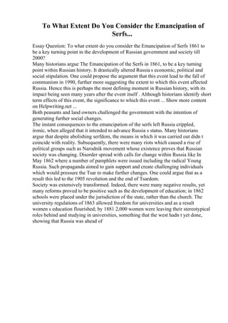 To What Extent Do You Consider the Emancipation of
Serfs...
Essay Question: To what extent do you consider the Emancipation of Serfs 1861 to
be a key turning point in the development of Russian government and society till
2000?
Many historians argue The Emancipation of the Serfs in 1861, to be a key turning
point within Russian history. It drastically altered Russia s economic, political and
social stipulation. One could propose the argument that this event lead to the fall of
communism in 1990, further more suggesting the extent to which this event affected
Russia. Hence this is perhaps the most defining moment in Russian history, with its
impact being seen many years after the event itself . Although historians identify short
term effects of this event, the significance to which this event ... Show more content
on Helpwriting.net ...
Both peasants and land owners challenged the government with the intention of
generating further social changes.
The instant consequences to the emancipation of the serfs left Russia crippled,
ironic, when alleged that it intended to advance Russia s status. Many historians
argue that despite abolishing serfdom, the means in which it was carried out didn t
coincide with reality. Subsequently, there were many riots which caused a rise of
political groups such as Narodnik movement whose existence proves that Russian
society was changing. Disorder spread with calls for change within Russia like In
May 1862 where a number of pamphlets were issued including the radical Young
Russia. Such propaganda aimed to gain support and create challenging individuals
which would pressure the Tsar to make further changes. One could argue that as a
result this led to the 1905 revolution and the end of Tsardom.
Society was extensively transformed. Indeed, there were many negative results, yet
many reforms proved to be positive such as the development of education; in 1862
schools were placed under the jurisdiction of the state, rather than the church. The
university regulations of 1863 allowed freedom for universities and as a result
women s education flourished; by 1881 2,000 women were leaving their stereotypical
roles behind and studying in universities, something that the west hadn t yet done,
showing that Russia was ahead of
 