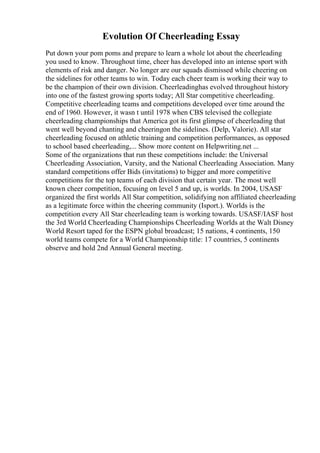 Evolution Of Cheerleading Essay
Put down your pom poms and prepare to learn a whole lot about the cheerleading
you used to know. Throughout time, cheer has developed into an intense sport with
elements of risk and danger. No longer are our squads dismissed while cheering on
the sidelines for other teams to win. Today each cheer team is working their way to
be the champion of their own division. Cheerleadinghas evolved throughout history
into one of the fastest growing sports today; All Star competitive cheerleading.
Competitive cheerleading teams and competitions developed over time around the
end of 1960. However, it wasn t until 1978 when CBS televised the collegiate
cheerleading championships that America got its first glimpse of cheerleading that
went well beyond chanting and cheeringon the sidelines. (Delp, Valorie). All star
cheerleading focused on athletic training and competition performances, as opposed
to school based cheerleading,... Show more content on Helpwriting.net ...
Some of the organizations that run these competitions include: the Universal
Cheerleading Association, Varsity, and the National Cheerleading Association. Many
standard competitions offer Bids (invitations) to bigger and more competitive
competitions for the top teams of each division that certain year. The most well
known cheer competition, focusing on level 5 and up, is worlds. In 2004, USASF
organized the first worlds All Star competition, solidifying non affiliated cheerleading
as a legitimate force within the cheering community (Isport.). Worlds is the
competition every All Star cheerleading team is working towards. USASF/IASF host
the 3rd World Cheerleading Championships Cheerleading Worlds at the Walt Disney
World Resort taped for the ESPN global broadcast; 15 nations, 4 continents, 150
world teams compete for a World Championship title: 17 countries, 5 continents
observe and hold 2nd Annual General meeting.
 