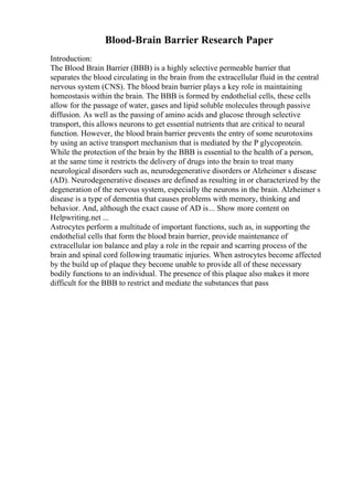Blood-Brain Barrier Research Paper
Introduction:
The Blood Brain Barrier (BBB) is a highly selective permeable barrier that
separates the blood circulating in the brain from the extracellular fluid in the central
nervous system (CNS). The blood brain barrier plays a key role in maintaining
homeostasis within the brain. The BBB is formed by endothelial cells, these cells
allow for the passage of water, gases and lipid soluble molecules through passive
diffusion. As well as the passing of amino acids and glucose through selective
transport, this allows neurons to get essential nutrients that are critical to neural
function. However, the blood brain barrier prevents the entry of some neurotoxins
by using an active transport mechanism that is mediated by the P glycoprotein.
While the protection of the brain by the BBB is essential to the health of a person,
at the same time it restricts the delivery of drugs into the brain to treat many
neurological disorders such as, neurodegenerative disorders or Alzheimer s disease
(AD). Neurodegenerative diseases are defined as resulting in or characterized by the
degeneration of the nervous system, especially the neurons in the brain. Alzheimer s
disease is a type of dementia that causes problems with memory, thinking and
behavior. And, although the exact cause of AD is... Show more content on
Helpwriting.net ...
Astrocytes perform a multitude of important functions, such as, in supporting the
endothelial cells that form the blood brain barrier, provide maintenance of
extracellular ion balance and play a role in the repair and scarring process of the
brain and spinal cord following traumatic injuries. When astrocytes become affected
by the build up of plaque they become unable to provide all of these necessary
bodily functions to an individual. The presence of this plaque also makes it more
difficult for the BBB to restrict and mediate the substances that pass
 