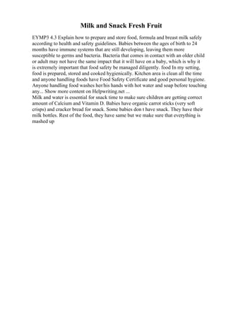 Milk and Snack Fresh Fruit
EYMP3 4.3 Explain how to prepare and store food, formula and breast milk safely
according to health and safety guidelines. Babies between the ages of birth to 24
months have immune systems that are still developing, leaving them more
susceptible to germs and bacteria. Bacteria that comes in contact with an older child
or adult may not have the same impact that it will have on a baby, which is why it
is extremely important that food safety be managed diligently. food In my setting,
food is prepared, stored and cooked hygienically. Kitchen area is clean all the time
and anyone handling foods have Food Safety Certificate and good personal hygiene.
Anyone handling food washes her/his hands with hot water and soap before touching
any... Show more content on Helpwriting.net ...
Milk and water is essential for snack time to make sure children are getting correct
amount of Calcium and Vitamin D. Babies have organic carrot sticks (very soft
crisps) and cracker bread for snack. Some babies don t have snack. They have their
milk bottles. Rest of the food, they have same but we make sure that everything is
mashed up
 